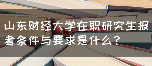 山东财经大学在职研究生报考条件与要求是什么？