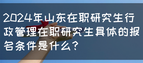 2024年山东在职研究生行政管理在职研究生具体的报名条件是什么？