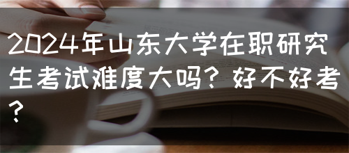 2024年山东大学在职研究生考试难度大吗？好不好考？