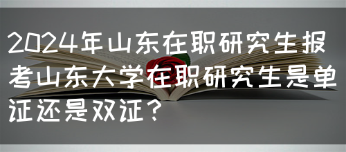 2024年山东在职研究生报考山东大学在职研究生是单证还是双证？