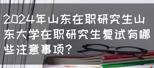 2024年山东在职研究生山东大学在职研究生复试有哪些注意事项？