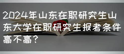 2024年山东在职研究生山东大学在职研究生报考条件高不高？