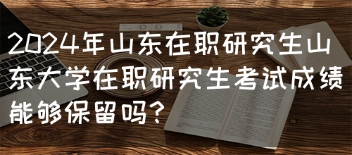 2024年山东在职研究生山东大学在职研究生考试成绩能够保留吗？