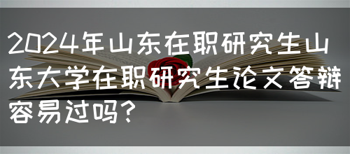 2024年山东在职研究生山东大学在职研究生论文答辩容易过吗？