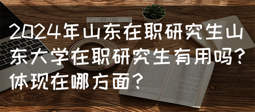 2024年山东在职研究生山东大学在职研究生有用吗？体现在哪方面？