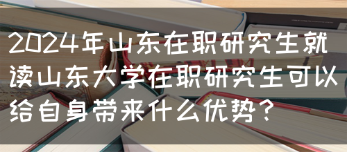 2024年山东在职研究生就读山东大学在职研究生可以给自身带来什么优势？