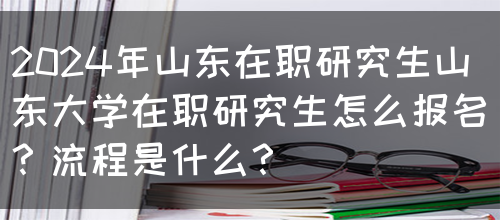 2024年山东在职研究生山东大学在职研究生怎么报名？流程是什么？