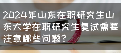 2024年山东在职研究生山东大学在职研究生复试需要注意哪些问题？