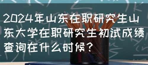 2024年山东在职研究生山东大学在职研究生初试成绩查询在什么时候？