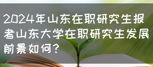 2024年山东在职研究生报考山东大学在职研究生发展前景如何？(图1)