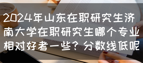 2024年山东在职研究生济南大学在职研究生哪个专业相对好考一些？分数线低呢