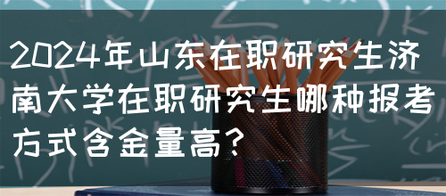 2024年山东在职研究生济南大学在职研究生哪种报考方式含金量高？