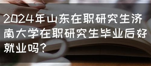 2024年山东在职研究生济南大学在职研究生毕业后好就业吗？