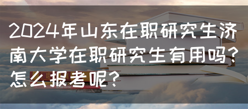 2024年山东在职研究生济南大学在职研究生有用吗？怎么报考呢？(图1)