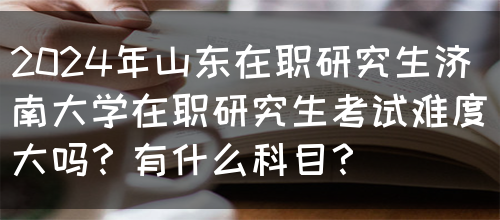 2024年山东在职研究生济南大学在职研究生考试难度大吗？有什么科目？