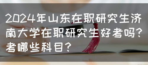 2024年山东在职研究生济南大学在职研究生好考吗？考哪些科目？(图1)