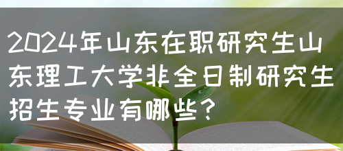 2024年山东在职研究生山东理工大学非全日制研究生招生专业有哪些？