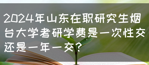 2024年山东在职研究生烟台大学考研学费是一次性交还是一年一交？(图1)