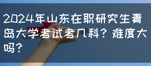 2024年山东在职研究生青岛大学考试考几科？难度大吗？(图1)