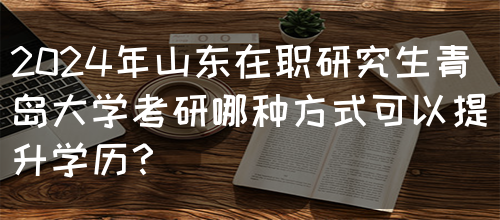 2024年山东在职研究生青岛大学考研哪种方式可以提升学历？