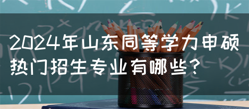 2024年山东同等学力申硕热门招生专业有哪些？