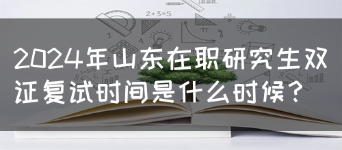 2024年山东在职研究生双证复试时间是什么时候？