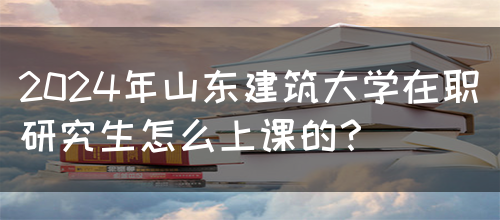 2024年山东建筑大学在职研究生怎么上课的？