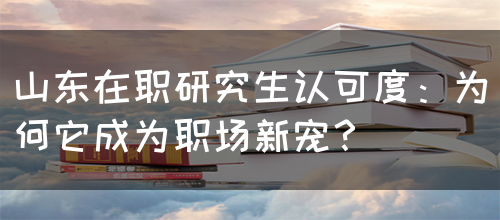 山东在职研究生认可度：为何它成为职场新宠？