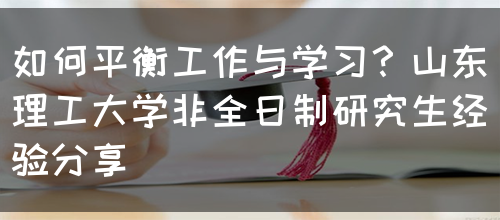 如何平衡工作与学习？山东理工大学非全日制研究生经验分享