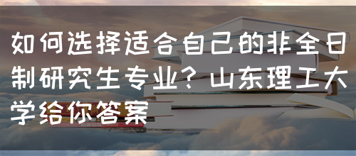 如何选择适合自己的非全日制研究生专业？山东理工大学给你答案(图1)