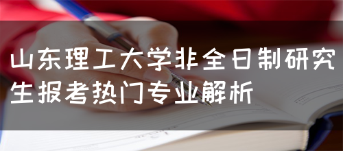 山东理工大学非全日制研究生报考热门专业解析