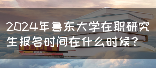 2024年鲁东大学在职研究生报名时间在什么时候？