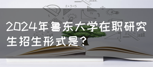 2024年鲁东大学在职研究生招生形式是？(图1)