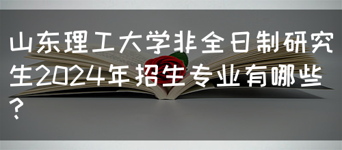 山东理工大学非全日制研究生2024年招生专业有哪些？