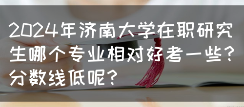 2024年济南大学在职研究生哪个专业相对好考一些？分数线低呢？(图1)