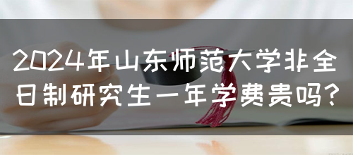 2024年山东师范大学非全日制研究生一年学费贵吗？