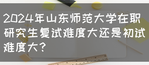 2024年山东师范大学在职研究生复试难度大还是初试难度大？(图1)