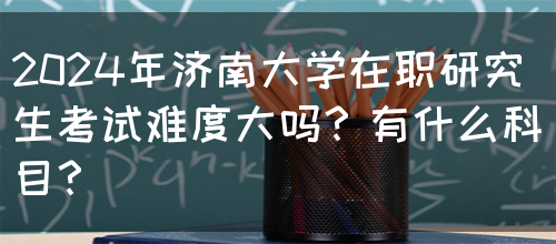 2024年济南大学在职研究生考试难度大吗？有什么科目？