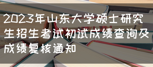 2023年山东大学硕士研究生招生考试初试成绩查询及成绩复核通知