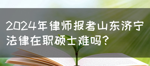 2024年律师报考山东济宁法律在职硕士难吗？