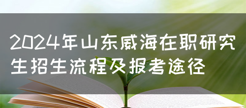 2024年山东威海在职研究生招生流程及报考途径