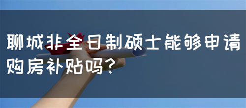 聊城非全日制硕士能够申请购房补贴吗？