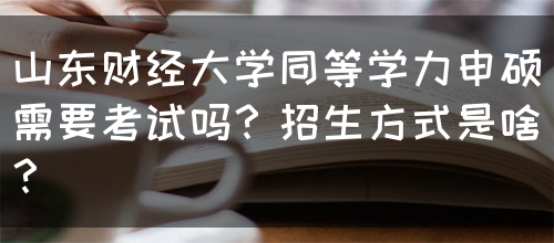 山东财经大学同等学力申硕需要考试吗？招生方式是啥？(图1)