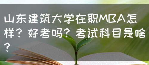 山东建筑大学在职MBA怎样？好考吗？考试科目是啥？(图1)