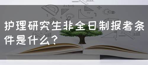 护理研究生非全日制报考条件是什么？