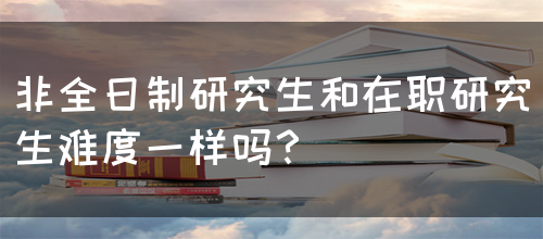 非全日制研究生和在职研究生难度一样吗？