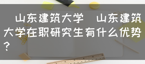 [山东建筑大学]山东建筑大学在职研究生有什么优势？