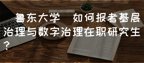 [鲁东大学]如何报考基层治理与数字治理在职研究生？