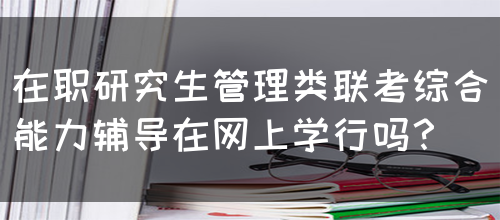 在职研究生管理类联考综合能力辅导在网上学行吗？