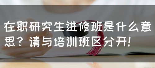 在职研究生进修班是什么意思？请与培训班区分开！